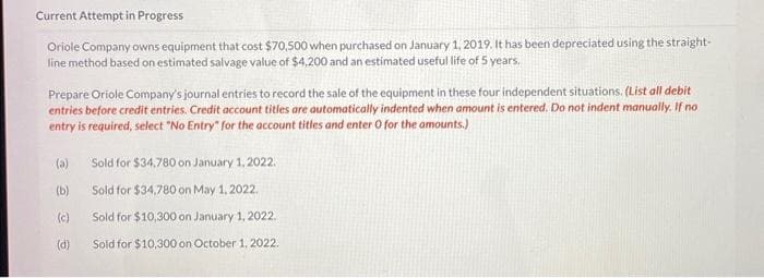 Current Attempt in Progress
Oriole Company owns equipment that cost $70,500 when purchased on January 1, 2019. It has been depreciated using the straight-
line method based on estimated salvage value of $4,200 and an estimated useful life of 5 years.
Prepare Oriole Company's journal entries to record the sale of the equipment in these four independent situations. (List all debit
entries before credit entries. Credit account titles are automatically indented when amount is entered. Do not indent manually. If no
entry is required, select "No Entry" for the account titles and enter O for the amounts.)
(a)
(b)
(c)
(d)
Sold for $34,780 on January 1, 2022.
Sold for $34,780 on May 1, 2022.
Sold for $10,300 on January 1, 2022.
Sold for $10,300 on October 1, 2022.