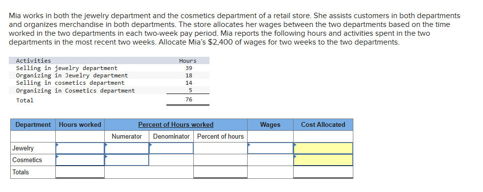 Mia works in both the jewelry department and the cosmetics department of a retail store. She assists customers in both departments
and organizes merchandise in both departments. The store allocates her wages between the two departments based on the time
worked in the two departments in each two-week pay period. Mia reports the following hours and activities spent in the two
departments in the most recent two weeks. Allocate Mia's $2,400 of wages for two weeks to the two departments.
Activities
Selling in jewelry department
Organizing in Jewelry department
Selling in cosmetics department
Organizing in Cosmetics department
Total
Department Hours worked
Jewelry
Cosmetics
Totals
Hours
39
18
14
5
76
Percent of Hours worked
Numerator Denominator Percent of hours
Wages
Cost Allocated