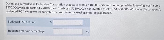 During the current year, Cullumber Corporation expects to produce 10,000 units and has budgeted the following: net income
$350,000; variable costs $1,290,000; and fixed costs $110,000. It has invested assets of $1,650,000. What was the company's
budgeted ROI? What was its budgeted markup percentage using a total cost approach?
Budgeted ROI per unit
Budgeted markup percentage
$
%