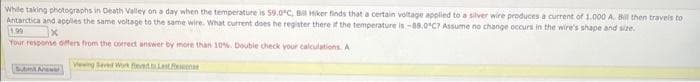 While taking photographs in Death Valley on a day when the temperature is 59.0°C, Bill Hiker finds that a certain voltage applied to a silver wire produces a current of 1.000 A. Bill then travels to
Antarctica and applies the same voltage to the same wire. What current does he register there if the temperature is -88.0°C? Assume no change occurs in the wire's shape and size.
1.99
Your response differs from the correct answer by more than 10%. Double check your calculations. A
Vewing Seved Work Bed to Last Resso