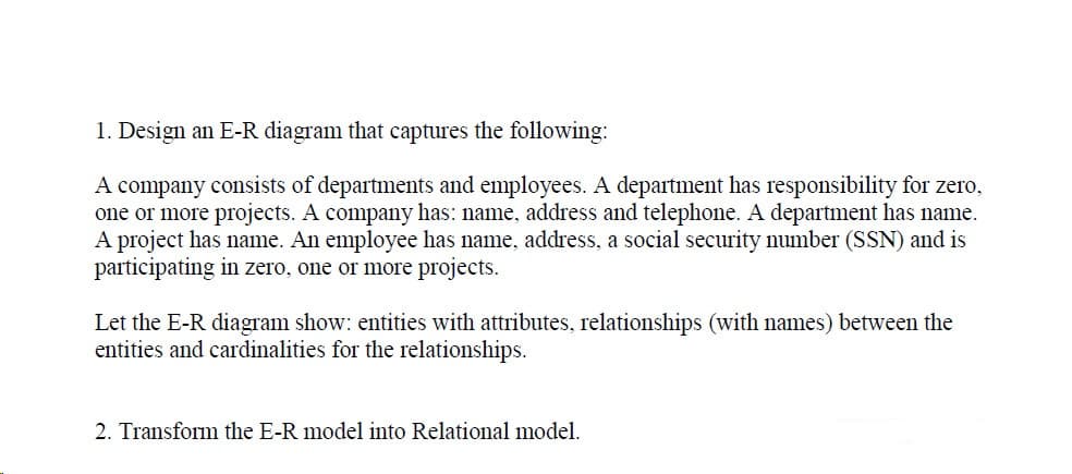 1. Design an E-R diagram that captures the following:
A company consists of departments and employees. A department has responsibility for zero,
one or more projects. A company has: name, address and telephone. A department has name.
A project has name. An employee has name, address, a social security number (SSN) and is
participating in zero, one or more projects.
Let the E-R diagram show: entities with attributes, relationships (with names) between the
entities and cardinalities for the relationships.
2. Transform the E-R model into Relational model.
