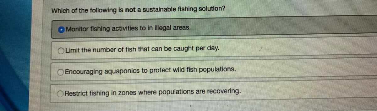 Which of the following is not a sustainable fishing solution?
Monitor fishing activities to in illegal areas.
Limit the number of fish that can be caught per day.
Encouraging aquaponics to protect wild fish populations.
Restrict fishing in zones where populations are recovering.