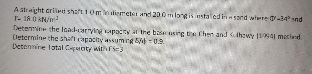 A straight drilled shaft 1.0 m in diameter and 20.0 m long is installed in a sand where D'=34° and
Y= 18.0 kN/m³.
Determine the load-carrying capacity at the base using the Chen and Kulhawy (1994) method.
Determine the shaft capacity assuming 6/0 = 0.9.
Determine Total Capacity with FS=3
