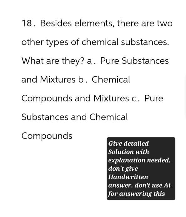 18. Besides elements, there are two
other types of chemical substances.
What are they? a. Pure Substances
and Mixtures b. Chemical
Compounds and Mixtures c. Pure
Substances and Chemical
Compounds
Give detailed
Solution with
explanation needed.
don't give
Handwritten
answer. don't use Ai
for answering this