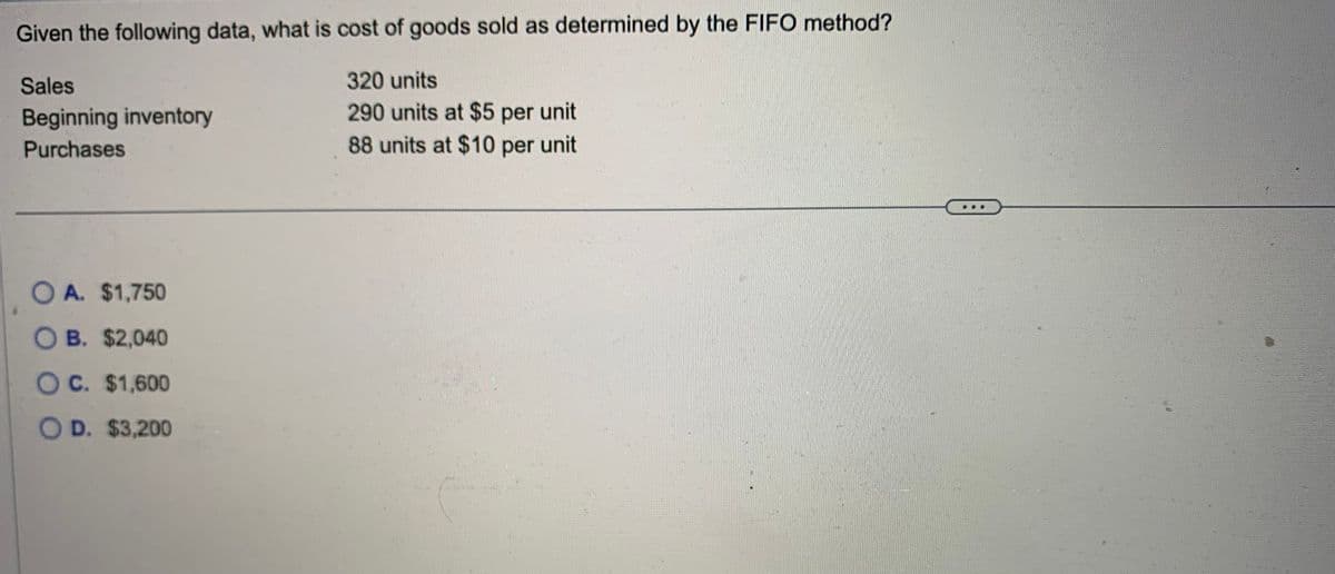 Given the following data, what is cost of goods sold as determined by the FIFO method?
Sales
Beginning inventory
Purchases
OA. $1,750
O B. $2,040
O C. $1,600
OD. $3,200
320 units
290 units at $5 per unit
88 units at $10 per unit