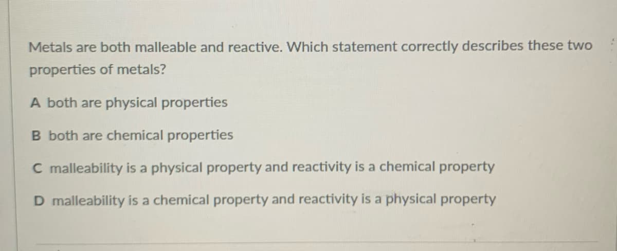 Metals are both malleable and reactive. Which statement correctly describes these two
properties of metals?
A both are physical properties
B both are chemical properties
C malleability is a physical property and reactivity is a chemical property
D malleability is a chemical property and reactivity is a physical property

