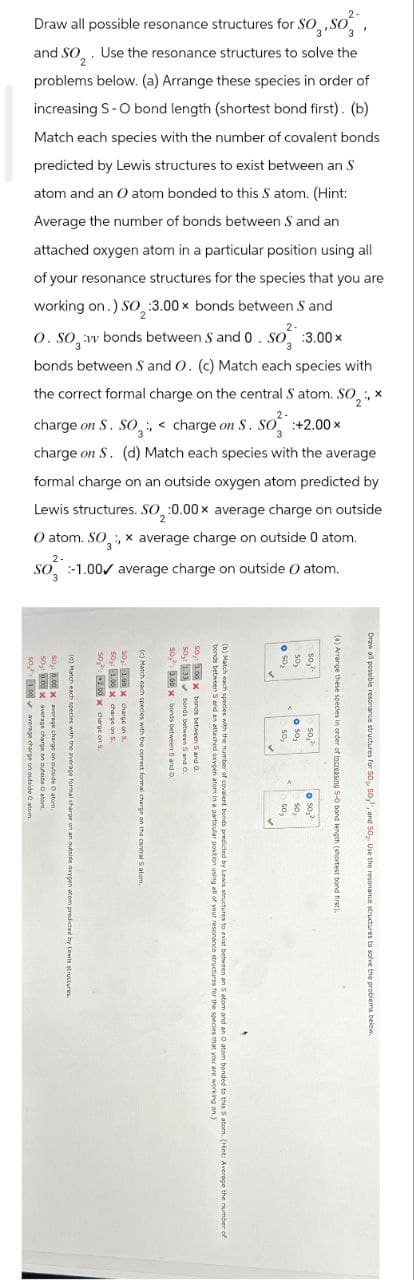 Draw all possible resonance structures for SO, SO
and SO. Use the resonance structures to solve the
problems below. (a) Arrange these species in order of
increasing S-O bond length (shortest bond first). (b)
Match each species with the number of covalent bonds
predicted by Lewis structures to exist between an S
atom and an O atom bonded to this S atom. (Hint:
Average the number of bonds between S and an
attached oxygen atom in a particular position using all
of your resonance structures for the species that you are
working on.) SO₂:3.00x bonds between S and
2-
O. SO, vv bonds between S and 0. So :3.00×
bonds between S and O. (c) Match each species with
the correct formal charge on the central S atom. SO2, x
2-
charge on S. SO, <charge on S. SO +2.00 ×
charge on S. (d) Match each species with the average
formal charge on an outside oxygen atom predicted by
Lewis structures. SO₂:0.00x average charge on outside
O atom. SO, x average charge on outside 0 atom.
2-
3
SO 1.00 average charge on outside O atom.
3
500.00
50: 0.00x average ch
(d) Match each species we
1.00
average charge on
average charge on outside