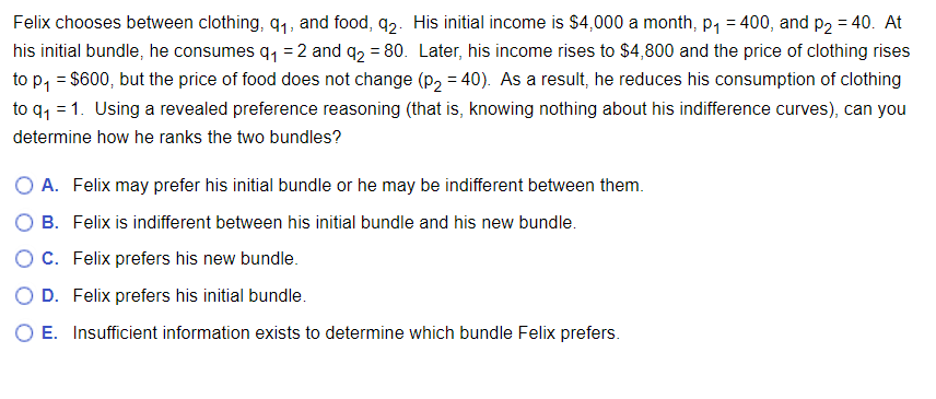Felix chooses between clothing, 9₁, and food, 92. His initial income is $4,000 a month, p₁ = 400, and p₂ = 40. At
his initial bundle, he consumes q₁ = 2 and q₂ = 80. Later, his income rises to $4,800 and the price of clothing rises
to p₁ = $600, but the price of food does not change (p2 = 40). As a result, he reduces his consumption of clothing
to q₁ =1. Using a revealed preference reasoning (that is, knowing nothing about his indifference curves), can you
determine how he ranks the two bundles?
O A. Felix may prefer his initial bundle or he may be indifferent between them.
B. Felix is indifferent between his initial bundle and his new bundle.
O C. Felix prefers his new bundle.
D. Felix prefers his initial bundle.
O E. Insufficient information exists to determine which bundle Felix prefers.