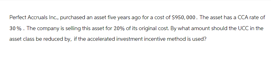 Perfect Accruals Inc., purchased an asset five years ago for a cost of $950,000. The asset has a CCA rate of
30% . The company is selling this asset for 20% of its original cost. By what amount should the UCC in the
asset class be reduced by, if the accelerated investment incentive method is used?