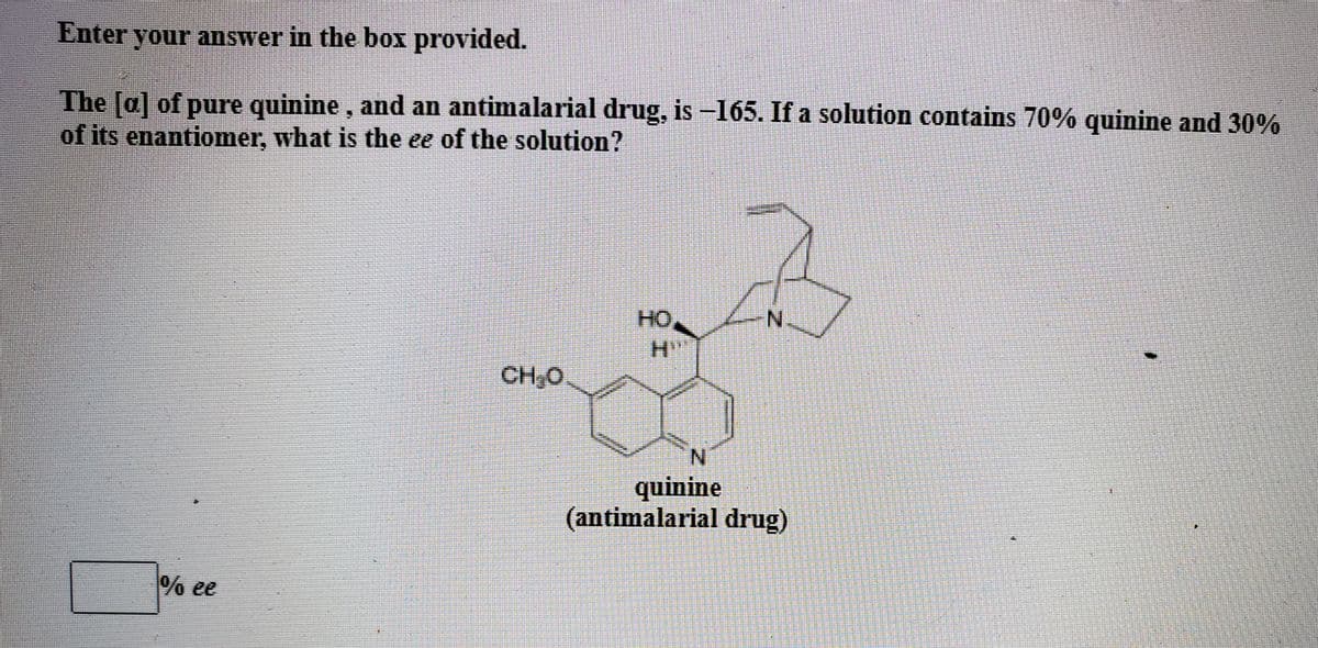 Enter your answer in the box provided.
The [a] of pure quinine, and an antimalarial drug, is –165. If a solution contains 70% quinine and 30%
of its enantiomer, what is the ee of the solution?
HO,
N.
CH,0
N.
quinine
(antimalarial drug)
% ee
