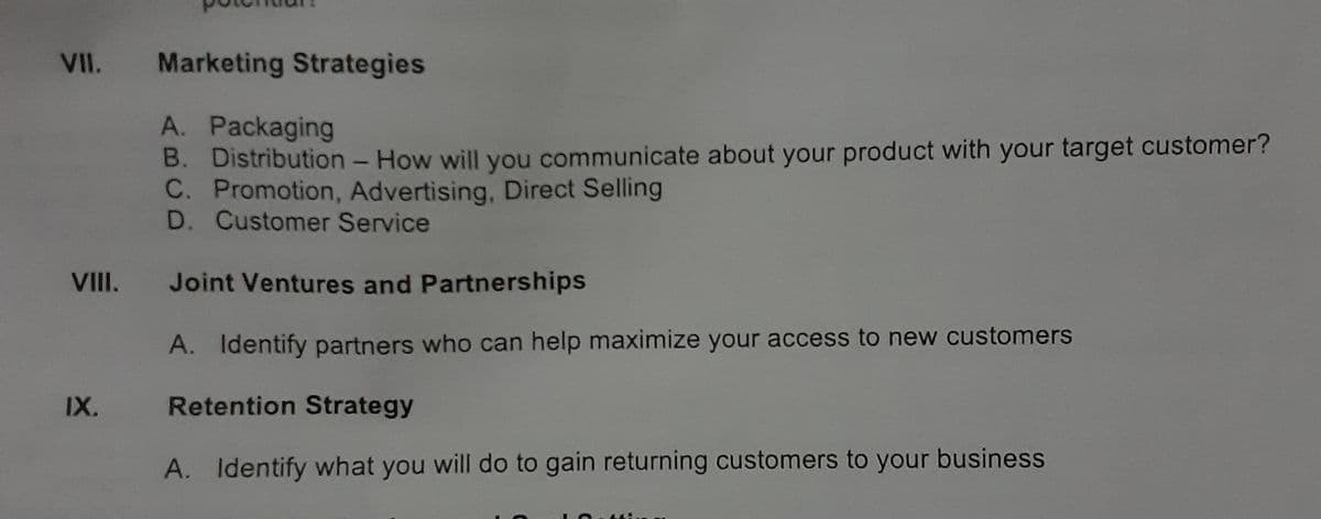 VII. Marketing Strategies
A. Packaging
B. Distribution - How will you communicate about your product with your target customer?
C. Promotion, Advertising, Direct Selling
D. Customer Service
VIII. Joint Ventures and Partnerships
A. Identify partners who can help maximize your access to new customers
IX.
Retention Strategy
A. Identify what you will do to gain returning customers to your business
