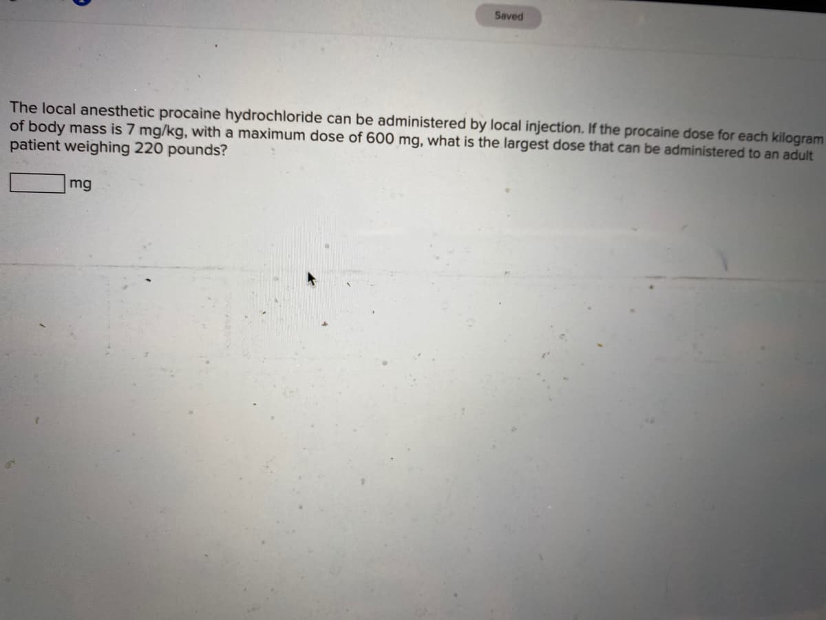 Saved
The local anesthetic procaine hydrochloride can be administered by local injection. If the procaine dose for each kilogram
of body mass is 7 mg/kg, with a maximum dose of 600 mg, what is the largest dose that can be administered to an adult
patient weighing 220 pounds?
mg
