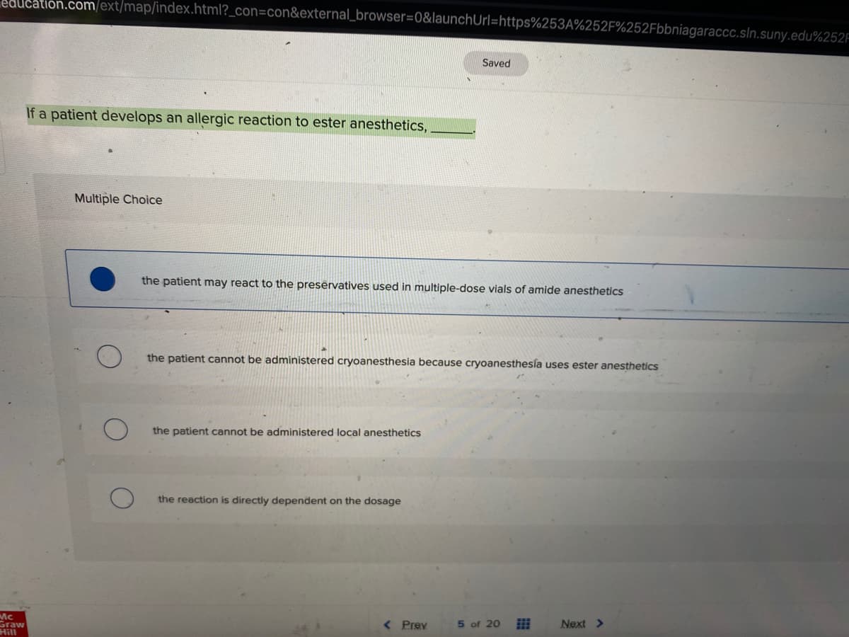 education.com/ext/map/index.html?_con=con&external_browser=0&launchUrl=https%253A%252F%252Fbbniagaraccc.sln.suny.edu%252F
Saved
If a patient develops an allergic reaction to ester anesthetics,
Multiple Choice
the patient may react to the preservatives used in multiple-dose vials of amide anesthetics
the patient cannot be administered cryoanesthesia because cryoanesthesía uses ester anesthetics
the patient cannot be administered local anesthetics
the reaction is directly dependent on the dosage
Mc
Graw
Hill
< Prev
of 20
Next >
