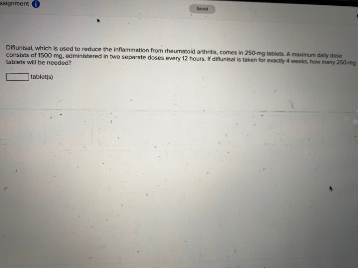 ssignment
Seved
Diflunisal, which is used to reduce the inflammation from rheumatoid arthritis, comes in 250-mg tablets. A maximum daily dose
consists of 1500 mg, admìnistered in two separate doses every 12 hours. If diflunisal is taken for exactly 4 weeks, how many 250-mg
tablets will be needed?
tablet(s)
