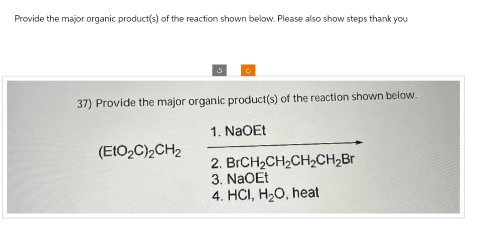 Provide the major organic product(s) of the reaction shown below. Please also show steps thank you
C
37) Provide the major organic product(s) of the reaction shown below.
(EtO₂C)2CH2
1. NaOEt
2. BrCH2CH2CH2CH2Br
3. NaOEt
4. HCI, H2O, heat