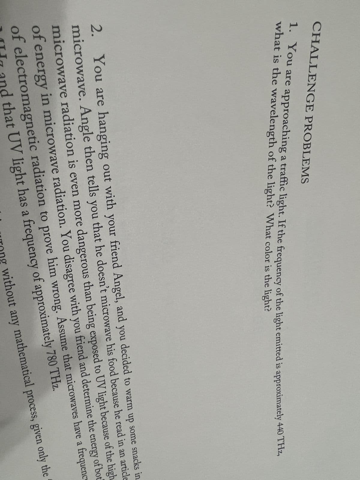 CHALLENGE PROBLEMS
1. You are approaching a traffic light. If the frequency of the light emitted is approximately 440 THz,
what is the wavelength of the light? What color is the light?
2. You are hanging out with your friend Angel, and you decided to warm up some snacks in
microwave. Angle then tells you that he doesn't microwave his food because he read in an article
microwave radiation is even more dangerous than being exposed to UV light because of the high
of energy in microwave radiation. You disagree with you friend and determine the energy of bot
of electromagnetic radiation to prove him wrong. Assume that microwaves have a frequenc
and that UV light has a frequency of approximately 780 THz.
wrong without any mathematical process, given only the
