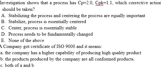 Investigation shows that a process has Cp=2.0, Cpk=1.1, which corrective action
should be taken?
A. Stabilizing the process and centering the process are equally important
B. Stabilize, process is essentially centered
C. Center, process is essentially stable
D. Process needs to be fundamentally changed
E. None of the above
A Company got certificate of ISO 9000 and it means:
a. the company has a higher capability of producing high quality product
b. the products produced by the company are all conformed products.
c. both of a and b
