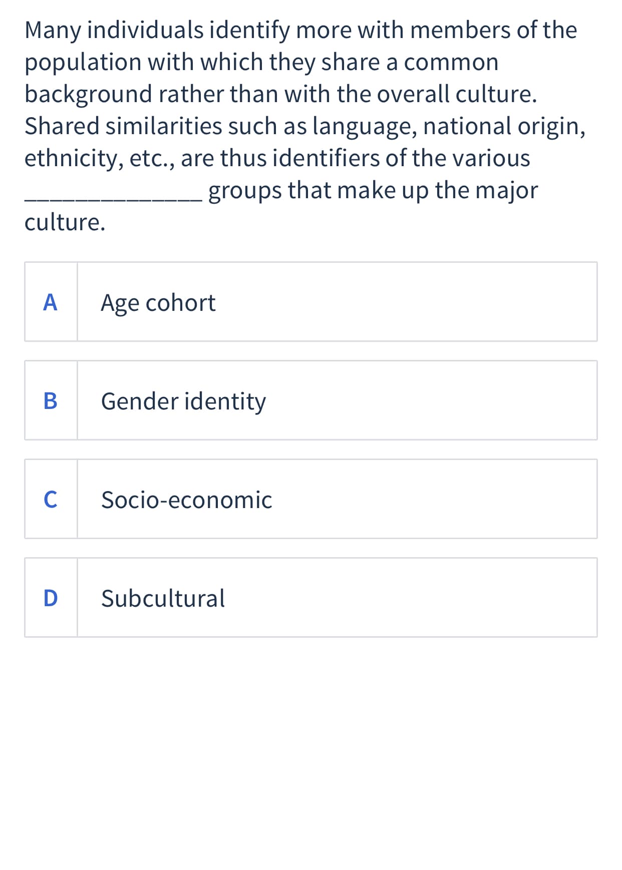 Many individuals identify more with members of the
population with which they share a common
background rather than with the overall culture.
Shared similarities such as language, national origin,
ethnicity, etc., are thus identifiers of the various
groups that make up the major
culture.
A
Age cohort
Gender identity
C
Socio-economic
D
Subcultural
