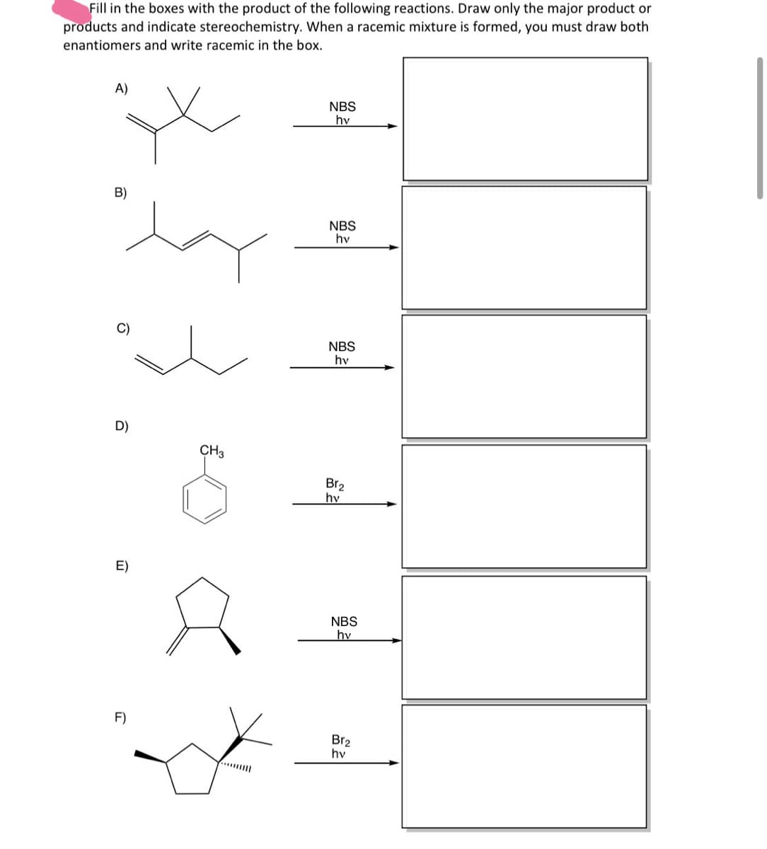 Fill in the boxes with the product of the following reactions. Draw only the major product or
products and indicate stereochemistry. When a racemic mixture is formed, you must draw both
enantiomers and write racemic in the box.
A)
NBS
hv
B)
NBS
hv
C)
NBS
hy
D)
CH₂
E)
S
Br2
hy
NBS
hv
F)
Br2
hv