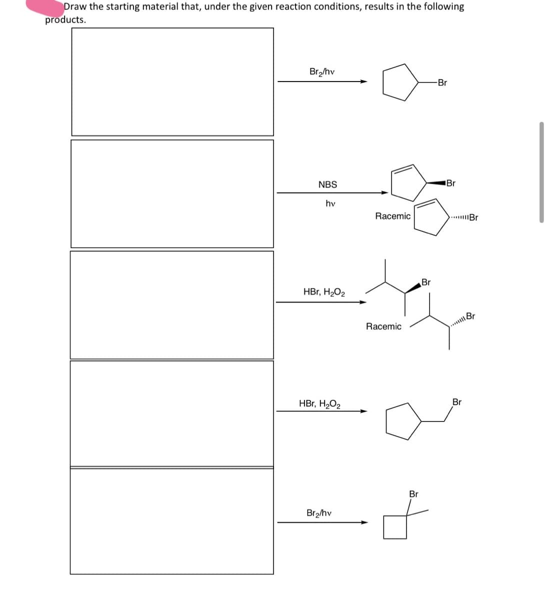 Draw the starting material that, under the given reaction conditions, results in the following
products.
Br₂/hv
Br
NBS
hv
Racemic
HBr, H₂O2
Br
Br
Br
Racemic
...Br
Br
HBr, H₂O2
Br2/hv
Br