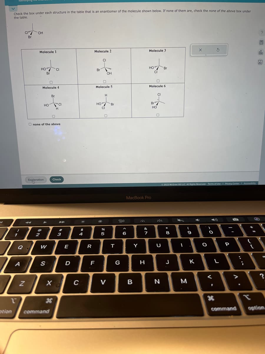 ac
V
Check the box under each structure in the table that is an enantiomer of the molecule shown below. If none of them are, check the none of the above box under
the table.
Li
TA
A
2
ption
C/
N
Br
OH
Molecule 1
4
HO""
НО
Br
Explanation
@
2
0
Molecule 4
HO
Onone of the above
▲
W
S
Br
CI
command
X
Cl
H
Check
#
3
E
D
$
4
C
R
Molecule 2
Br
F
CI
Molecule 5
H
10-7-0
wwww
Br
HO
CI
OH
5
V
T
80
G
6
Y
B
MacBook Pro
&
7
Molecule 3
H
HO"
CI
0
Molecule 6
Br
HO
CI
0
U
Br
N
© 2023 McGraw Hill LLC. All Rights Reserved. Terms of Use | Privacy Center Accessibility
00-
8
J
(
M
9
K
X
C
O
2°
O
<
1
L
-
P
O
-
. V
command
i
{
[
t
?
HEA
olo
Ar
11
?
option.