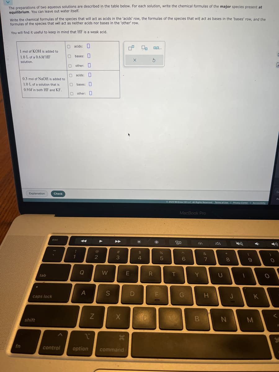 The preparations of two aqueous solutions are described in the table below. For each solution, write the chemical formulas of the major species present at
equilibrium. You can leave out water itself.
Write the chemical formulas of the species that will act as acids in the 'acids' row, the formulas of the species that will act as bases in the 'bases' row, and the
formulas of the species that will act as neither acids nor bases in the 'other' row.
You will find it useful to keep in mind that HF is a weak acid.
1 mol of KOH is added to
1.0 L of a 0.6M HF
solution.
fn
0.3 mol of NaOH is added to
1.0 L of a solution that is
0.9M in both HF and KF.
Explanation
tab
shift
caps lock
Check
esc
O acids:
Obases:
Oother: O
0 0 0 0 0 0
O acids:
Obases: O
Oother: O
!
1
A
Q
A
Z
1
control option
@
2
A
W
S
►►
#
3
X
command
E
X
D
00
$
4
0.0....
3
R
F
%
5
© 2023 McGraw Hill LLC. All Rights Reserved. Terms of Use | Privacy Center | Accessibility
MacBook Pro
80
T
6
G
Y
B
&
7
H
U
*
8
N
J
(
9
4
7
K
M
)
O
O
A
Se
<