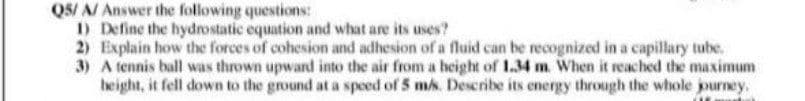 QS/ A/ Answer the following questions:
1) Define the hydrostatic equation and what are its uses?
2) Explain how the forces of cohesion and adhesion of a fluid can be recognized in a capillary tube.
3) A tennis ball was thrown upward into the air from a height of 1.34 m. When it reached the maximum
height, it fell down to the ground at a speed of 5 ms. Describe its energy through the whole journey.
