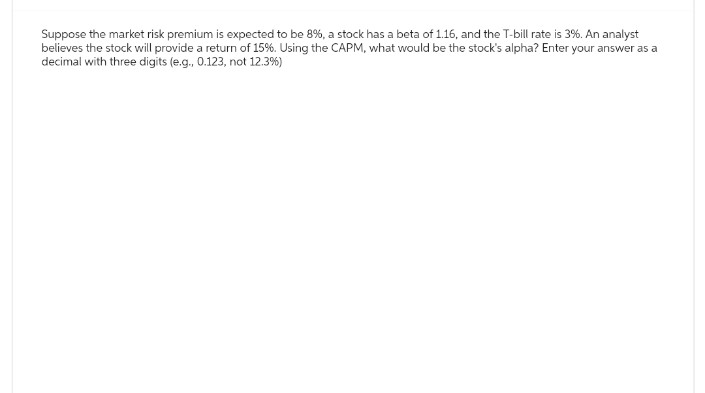 Suppose the market risk premium is expected to be 8%, a stock has a beta of 1.16, and the T-bill rate is 3%. An analyst
believes the stock will provide a return of 15%. Using the CAPM, what would be the stock's alpha? Enter your answer as a
decimal with three digits (e.g., 0.123, not 12.3%)