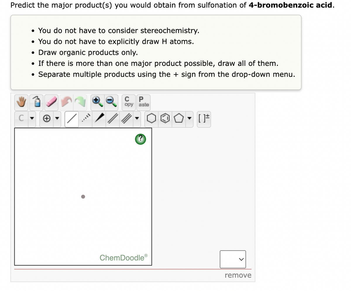 Predict the major product(s) you would obtain from sulfonation of 4-bromobenzoic acid.
• You do not have to consider stereochemistry.
• You do not have to explicitly draw H atoms.
• Draw organic products only.
• If there is more than one major product possible, draw all of them.
Separate multiple products using the + sign from the drop-down menu.
C
opy aste
ChemDoodle
remove
