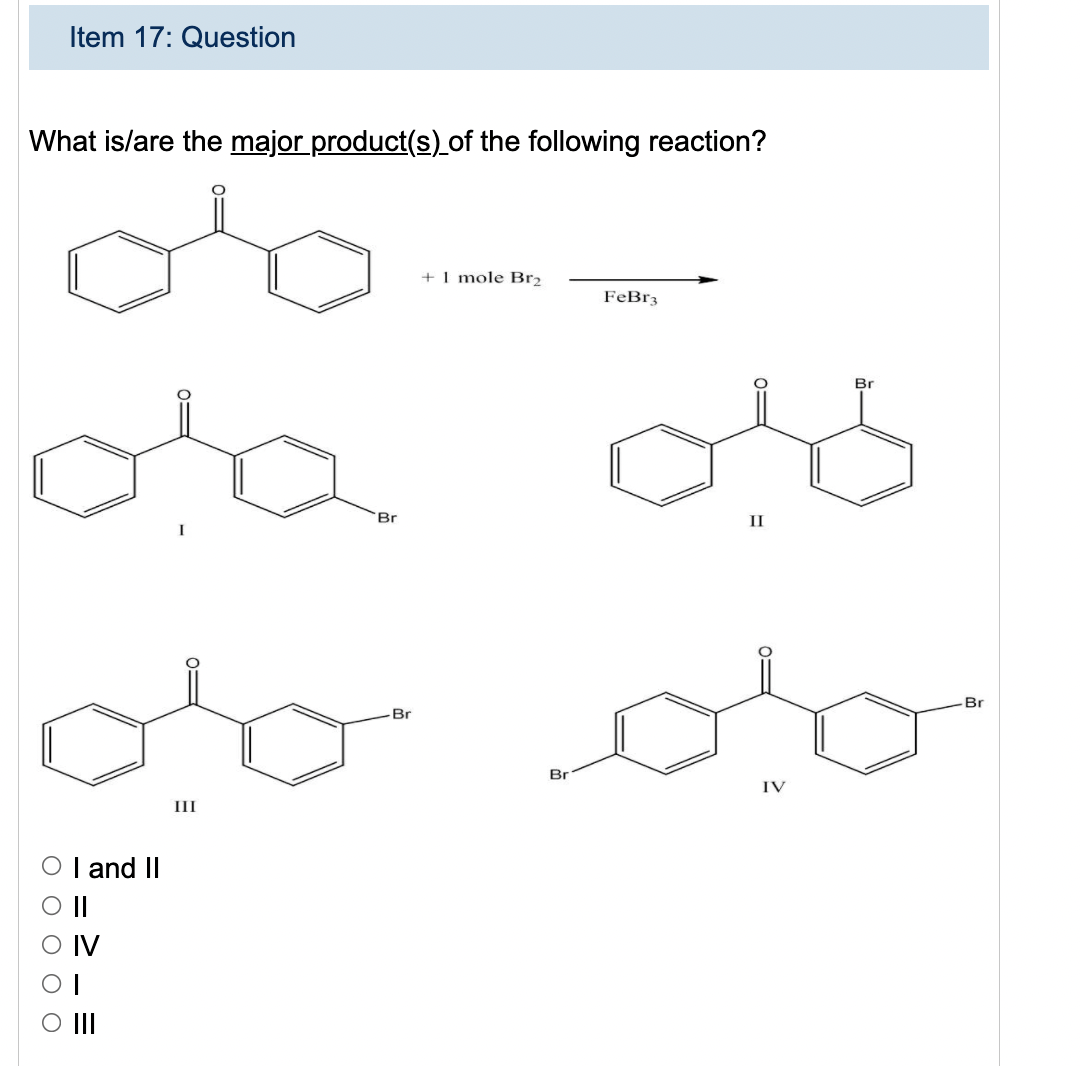 Item 17: Question
What is/are the major product(s) of the following reaction?
+I mole Br2
FeBr3
Br
Br
II
Br
Br
Br
IV
III
O I and II
O||
IV
O II
