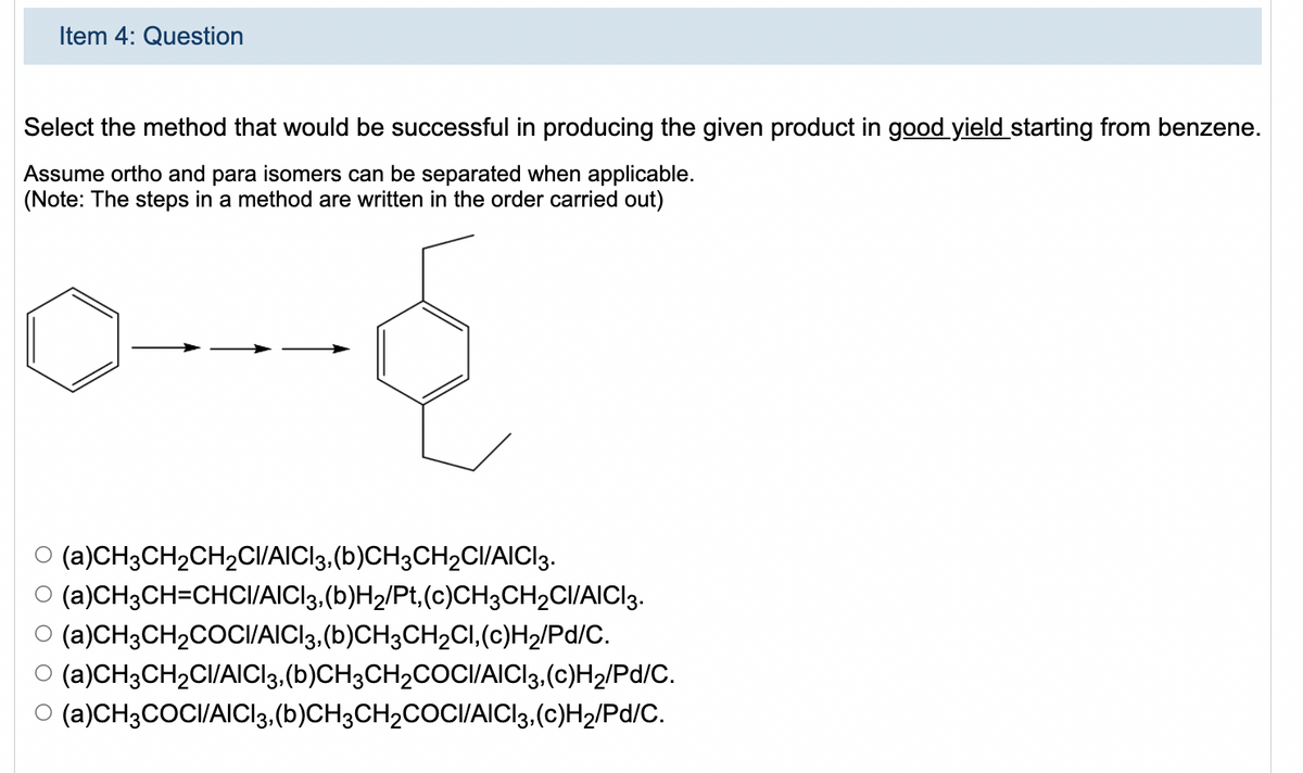 Item 4: Question
Select the method that would be successful in producing the given product in good yield starting from benzene.
Assume ortho and para isomers can be separated when applicable.
(Note: The steps in a method are written in the order carried out)
(a)CH3CH2CH2CII/AICI3,(b)CH3CH2CI/AICI3.
(a)CH3CH=CHCI/AICI3,(b)H2/Pt,(c)CH3CH2CI/AICI3.
(a)CH3CH2COCI/AICI3,(b)CH3CH2CI,(c)H2/Pd/C.
O (a)CH3CH2CI/AICI3,(b)CH3CH2COCI/AICI3.(c)H2/Pd/C.
(a)CH3COCI/AICI3.(b)CH3CH2COCI/AICI3,(c)H2/Pd/C.

