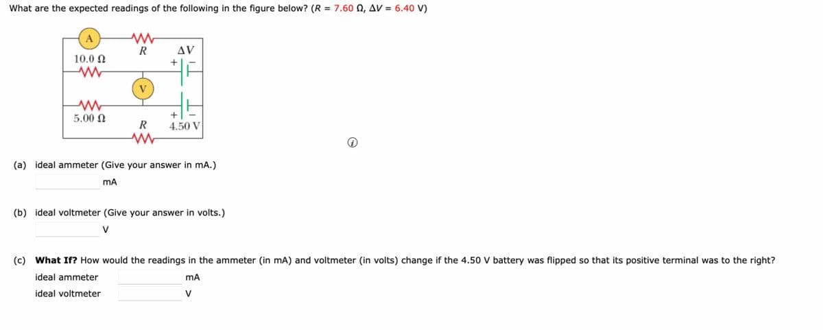 What are the expected readings of the following in the figure below? (R = 7.60 Q, AV = 6.40 V)
A
R
10.0 Ω
AV
+
w
V
w
5.00 Ω
+
R
4.50 V
w
(a) ideal ammeter (Give your answer in mA.)
mA
(b) ideal voltmeter (Give your answer in volts.)
V
i
(c) What If? How would the readings in the ammeter (in mA) and voltmeter (in volts) change if the 4.50 V battery was flipped so that its positive terminal was to the right?
ideal ammeter
ideal voltmeter
mA
V