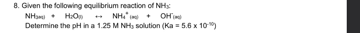 8. Given the following equilibrium reaction of NH3:
H2O(1)
NH3aq) +
NH4' (aq)
OH (aq)
Determine the pH in a 1.25 M NH3 solution (Ka = 5.6 x 10-10)
