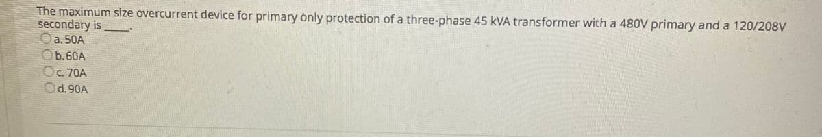The maximum size overcurrent device for primary only protection of a three-phase 45 kVA transformer with a 480V primary and a 120/208V
secondary is
O
a. 50A
Ob.60A
Oc. 70A
Od.90A
