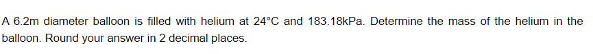 A 6.2m diameter balloon is filled with helium at 24°C and 183.18kPa. Determine the mass of the helium in the
balloon. Round your answer in 2 decimal places.
