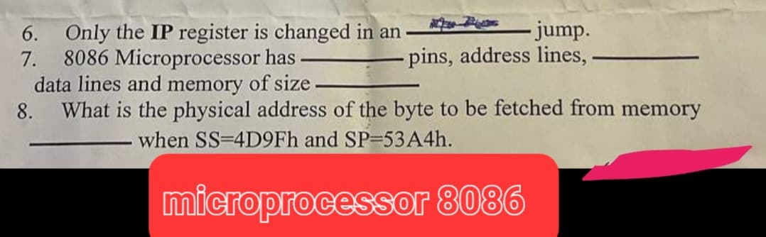 6. Only the IP register is changed in an
7. 8086 Microprocessor has
- jump.
pins, address lines,
data lines and memory of size.
8. What is the physical address of the byte to be fetched from memory
when SS-4D9Fh and SP-53 A4h.
microprocessor 8086