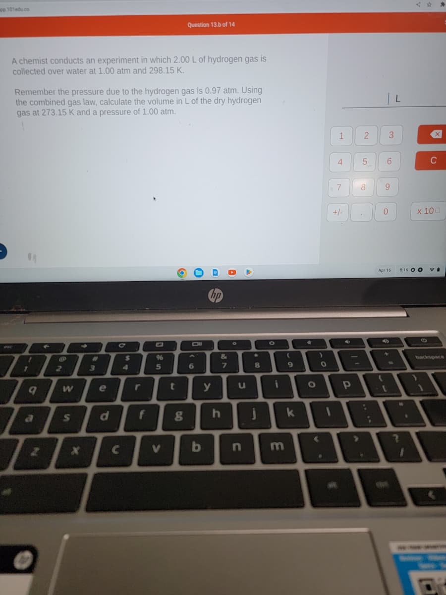 co.101edu.co
A chemist conducts an experiment in which 2.00 L of hydrogen gas is
collected over water at 1.00 atm and 298.15 K.
PAC
Remember the pressure due to the hydrogen gas is 0.97 atm. Using
the combined gas law, calculate the volume in L of the dry hydrogen
gas at 273.15 K and a pressure of 1.00 atm.
A
1
7
9
2
F
10
2
W
S
#
IL
4
3
e
d
C
f
96
5
Question 13.b of 14
V
8
A
6
b
hp
y
&
7
h
O
u
n
8
J
0
(
E
9
i o
k
0
1
1 2
4
7
+/-
Р
5
8
3
6
0
(
9
Apr 16
L
8:16 O
x 100
W
C
(1
PI
backspace