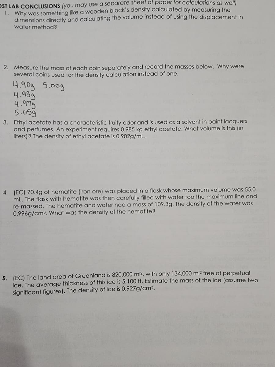 OST LAB CONCLUSIONS (you may use a separate sheet of paper for calculations as well)
1. Why was something like a wooden block's density calculated by measuring the
dimensions directly and calculating the volume instead of using the displacement in
water method?
2. Measure the mass of each coin separately and record the masses below. Why were
several coins used for the density calculation instead of one.
4.90g 5.00g
4.939
4.979
5.059
3. Ethyl acetate has a characteristic fruity odor and is used as a solvent in paint lacquers
and perfumes. An experiment requires 0.985 kg ethyl acetate. What volume is this (in
liters)? The density of ethyl acetate is 0.902g/mL.
4. (EC) 70.4g of hematite (iron ore) was placed in a flask whose maximum volume was 55.0
mL. The flask with hematite was then carefully filled with water too the maximum line and
re-massed. The hematite and water had a mass of 109.3g. The density of the water was
0.996g/cm³. What was the density of the hematite?
5. (EC) The land area of Greenland is 820,000 mi2, with only 134,000 mi² free of perpetual
ice. The average thickness of this ice is 5,100 ft. Estimate the mass of the ice (assume two
significant figures). The density of ice is 0.927g/cm³.