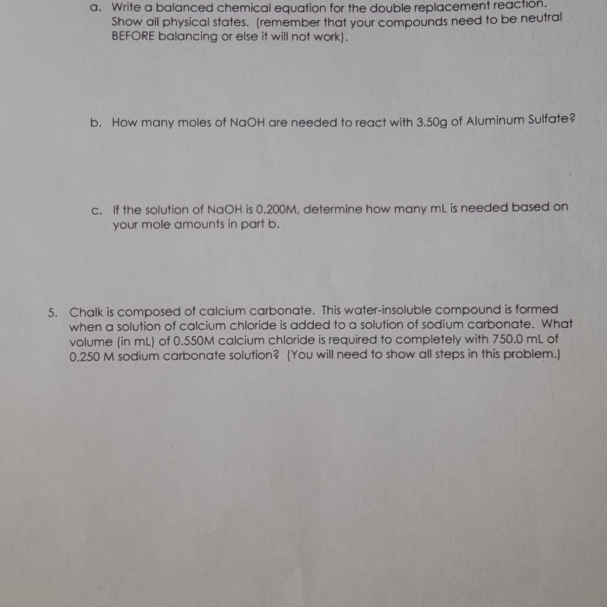 a. Write a balanced chemical equation for the double replacement reaction.
Show all physical states. (remember that your compounds need to be neutral
BEFORE balancing or else it will not work).
b. How many moles of NaOH are needed to react with 3.50g of Aluminum Sulfate?
c. If the solution of NaOH is 0.200M, determine how many mL is needed based on
your mole amounts in part b.
5. Chalk is composed of calcium carbonate. This water-insoluble compound is formed
when a solution of calcium chloride is added to a solution of sodium carbonate. What
volume (in mL) of 0.550M calcium chloride is required to completely with 750.0 mL of
0.250 M sodium carbonate solution? (You will need to show all steps in this problem.)