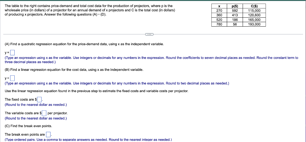 The table to the right contains price-demand and total cost data for the production of projectors, where p is the
wholesale price (in dollars) of a projector for an annual demand of x projectors and C is the total cost (in dollars)
of producing x projectors. Answer the following questions (A) - (D).
(A) Find a quadratic regression equation for the price-demand data, using x as the independent variable.
X
270
360
520
780
The fixed costs are $.
(Round to the nearest dollar as needed.)
ITTI
y =
(Type an expression using x as the variable. Use integers or decimals for any numbers in the expression. Round to two decimal places as needed.)
Use the linear regression equation found in the previous step to estimate the fixed costs and variable costs per projector.
The variable costs are $ per projector.
(Round to the nearest dollar as needed.)
(C) Find the break even points.
The break even points are
(Type ordered pairs. Use a comma to separate answers as needed. Round to the nearest integer as needed.)
p($)
592
413
186
56
y=
(Type an expression using x as the variable. Use integers or decimals for any numbers in the expression. Round the coefficients to seven decimal places as needed. Round the constant term to
three decimal places as needed.)
(B) Find a linear regression equation for the cost data, using x as the independent variable.
LITT
C($)
115,000
120,600
165,000
193,000