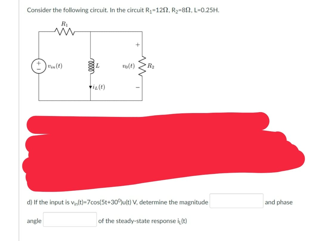 Consider the following circuit. In the circuit R1=12N, R2=8N, L=0.25H.
R1
1 Vin (t)
L
vo(t)
R2
viL(t)
d) If the input is Vin(t)=7cos(5t+30°)u(t) V, determine the magnitude
and phase
angle
of the steady-state response i(t)
