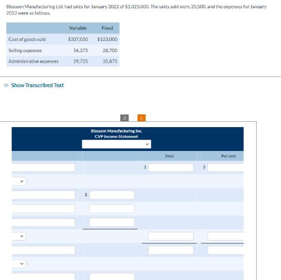 Blossom Manufacturing Ltd. had sales for January 2022 of $1,025,000. The units sold were 20.500, and the expenses for January
2022 were as follows:
Cost of goods sold
Selling expenses
Administrative expenses
Show Transcribed Text
Variable
$207.050
56.375
29,725
Fixed
$123,000
28,700
35,875
10
C
Blossom Manufacturing Inc.
CVP Income Statement
Total
Per unit