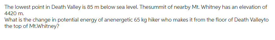The lowest point in Death Valley is 85 m below sea level. Thesummit of nearby Mt. Whitney has an elevation of
4420 m.
What is the change in potential energy of anenergetic 65 kg hiker who makes it from the floor of Death Valleyto
the top of Mt.Whitney?