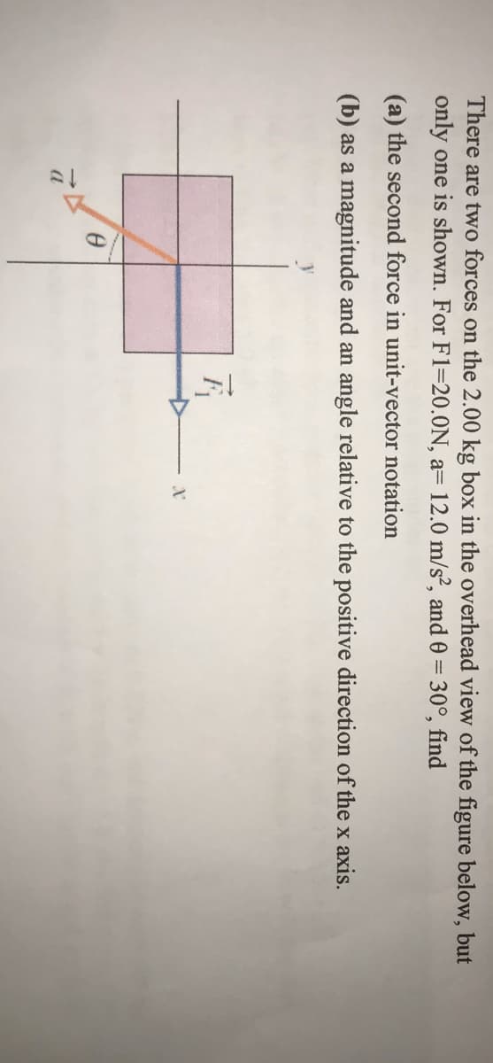 There are two forces on the 2.00 kg box in the overhead view of the figure below, but
only one is shown. For F1=20.0N, a= 12.0 m/s², and 0 = 30°, find
(a) the second force in unit-vector notation
(b) as a magnitude and an angle relative to the positive direction of the x axis.
