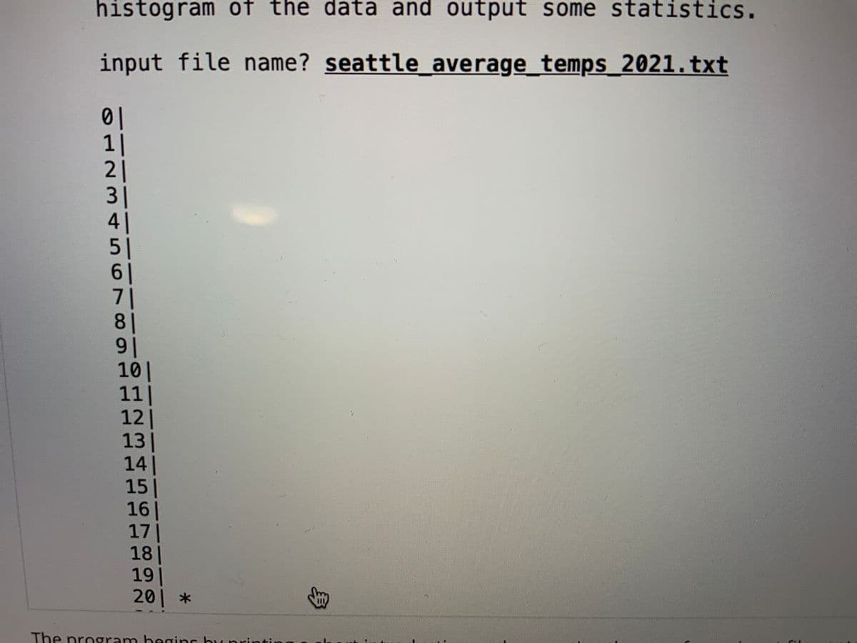 histogram of the data and output some statistics.
input file name? seattle average_temps_2021.txt
01
1|
21
3|
41
51
61
71
81
91
10|
11|
12|
13|
14|
15|
16|
171
18|
19|
201 *
The program begins by pri