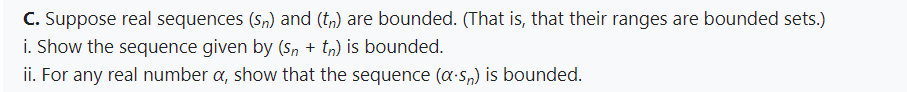 C. Suppose real sequences (Sn) and (tn) are bounded. (That is, that their ranges are bounded sets.)
i. Show the sequence given by (Sn + tn) is bounded.
ii. For any real number a, show that the sequence (a-sn) is bounded.
