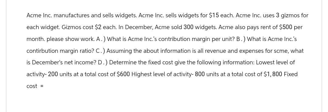 Acme Inc. manufactures and sells widgets. Acme Inc. sells widgets for $15 each. Acme Inc. uses 3 gizmos for
each widget. Gizmos cost $2 each. In December, Acme sold 300 widgets. Acme also pays rent of $500 per
month. please show work. A.) What is Acme Inc.'s contribution margin per unit? B.) What is Acme Inc.'s
contirbution margin ratio? C.) Assuming the about information is all revenue and expenses for scme, what
is December's net income? D.) Determine the fixed cost give the following information: Lowest level of
activity- 200 units at a total cost of $600 Highest level of activity- 800 units at a total cost of $1,800 Fixed
cost =