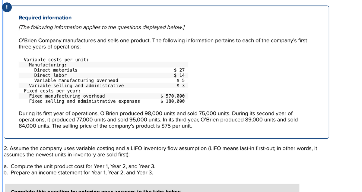 !
Required information
[The following information applies to the questions displayed below.]
O'Brien Company manufactures and sells one product. The following information pertains to each of the company's first
three years of operations:
Variable costs per unit:
Manufacturing:
Direct materials
Direct labor
Variable manufacturing overhead
Variable selling and administrative
Fixed costs per year:
Fixed manufacturing overhead
Fixed selling and administrative expenses
$ 27
$ 14
$5
$ 3
$570,000
$ 180,000
During its first year of operations, O'Brien produced 98,000 units and sold 75,000 units. During its second year of
operations, it produced 77,000 units and sold 95,000 units. In its third year, O'Brien produced 89,000 units and sold
84,000 units. The selling price of the company's product is $75 per unit.
a. Compute the unit product cost for Year 1, Year 2, and Year 3.
b. Prepare an income statement for Year 1, Year 2, and Year 3.
2. Assume the company uses variable costing and a LIFO inventory flow assumption (LIFO means last-in first-out; in other words, it
assumes the newest units in inventory are sold first):
Complete this question by entering your answers in the tabs helow