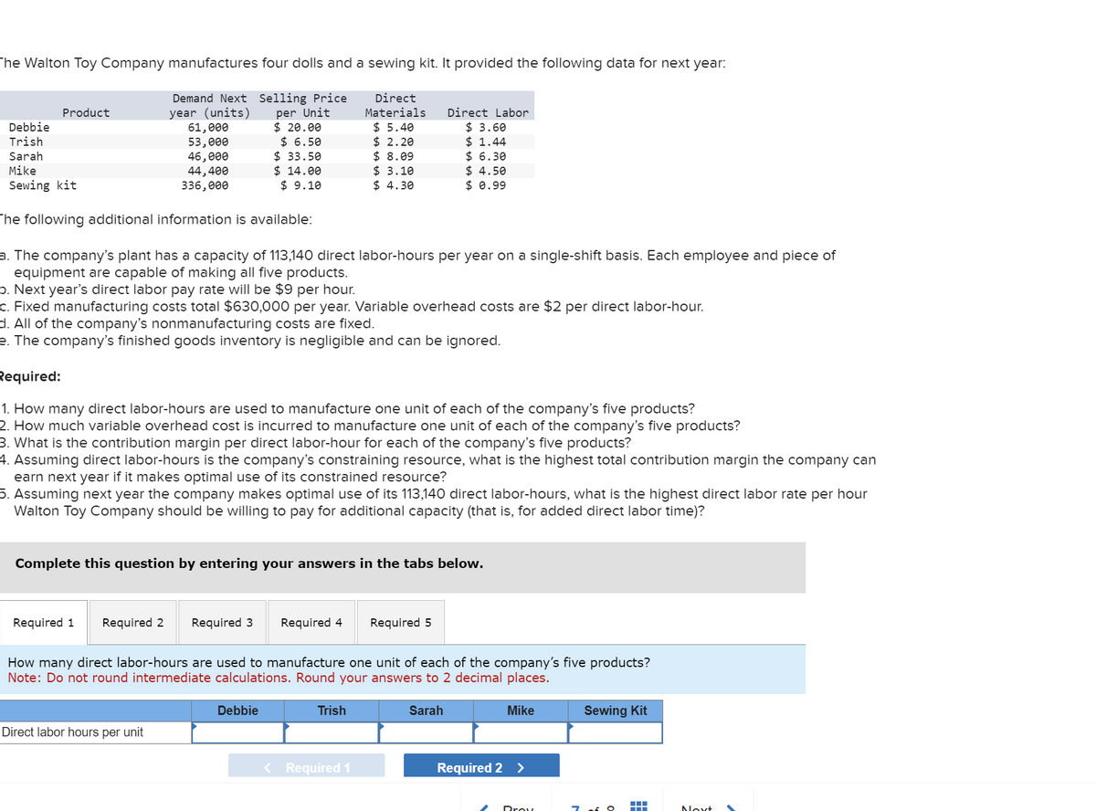 The Walton Toy Company manufactures four dolls and a sewing kit. It provided the following data for next year:
Demand Next Selling Price
year (units)
per Unit
61,000
$ 20.00
53,000
46,000
Direct
Materials
$ 5.40
$2.20
$ 8.09
$ 3.10
$ 6.50
$33.50
44,400
$14.00
336,000
$ 9.10
$ 4.30
Product
Debbie
Trish
Sarah
Mike
Sewing kit
The following additional information is available:
a. The company's plant has a capacity of 113,140 direct labor-hours per year on a single-shift basis. Each employee and piece of
equipment are capable of making all five products.
b. Next year's direct labor pa rate will be $9 per hour.
c. Fixed manufacturing costs total $630,000 per year. Variable overhead costs are $2 per direct labor-hour.
d. All of the company's nonmanufacturing costs are fixed.
e. The company's finished goods inventory is negligible and can be ignored.
Required:
1. How many direct labor-hours are used to manufacture one unit of each of the company's five products?
2. How much variable overhead cost is incurred to manufacture one unit of each of the company's five products?
3. What is the contribution margin per direct labor-hour for each of the company's five products?
4. Assuming direct labor-hours is the company's constraining resource, what is the highest total contribution margin the company can
earn next year if it makes optimal use of its constrained resource?
5. Assuming next year the company makes optimal use of its 113,140 direct labor-hours, what is the highest direct labor rate per hour
Walton Toy Company should be willing to pay for additional capacity (that is, for added direct labor time)?
Complete this question by entering your answers in the tabs below.
Required 1
Required 2 Required 3 Required 4
Direct labor hours per unit
How many direct labor-hours are used to manufacture one unit of each of the company's five products?
Note: Do not round intermediate calculations. Round your answers to 2 decimal places.
Debbie
Direct Labor
$ 3.60
$1.44
$ 6.30
$4.50
$0.99
Trish
Required 5
Required 1
Sarah
Mike
Required 2 >
Prov
Sewing Kit
▬▬▬
Next