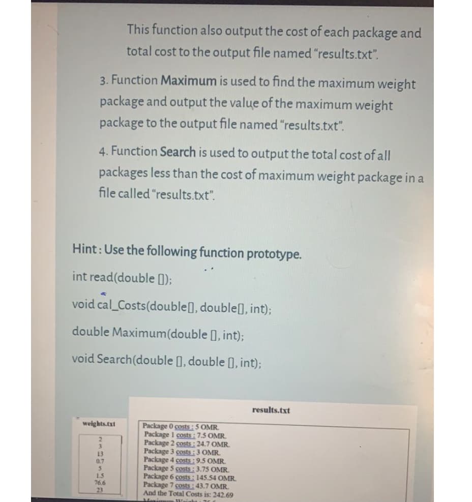 This function also output the cost of each package and
total cost to the output file named "results.txt".
3. Function Maximum is used to find the maximum weight
package and output the value of the maximum weight
package to the output file named "results.txt".
4. Function Search is used to output the total cost of all
packages less than the cost of maximum weight package in a
file called "results.txt".
Hint: Use the following function prototype.
int read(double 1);
void cal_Costs(double], double], int);
double Maximum(double ), int);
void Search(double ), double 1, int);
results.txt
weights.txt
Package 0 costs:5 OMR.
Package I costs:7.5 OMR.
Package 2 costs : 24.7 OMR.
Package 3 costs:3 OMR.
Package 4 costs:9.5 OMR.
Package 5 costs : 3.75 OMR.
Package 6 costs: 145.54 OMR.
Package 7 costs: 43.7 OMR.
And the Total Costs is: 242.69
13
1.5
76.6
23
Meri
Weinh
